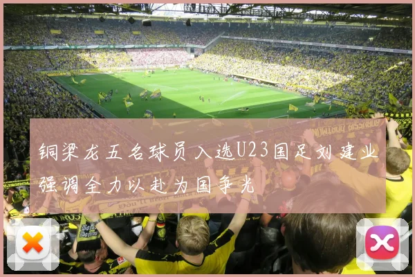 铜梁龙五名球员入选U23国足刘建业强调全力以赴为国争光