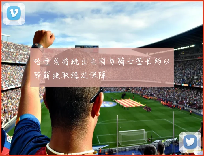哈登或将跳出合同与骑士签长约以降薪换取稳定保障