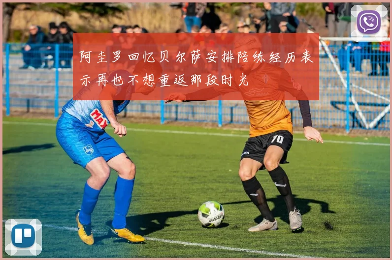 阿圭罗回忆贝尔萨安排陪练经历表示再也不想重返那段时光