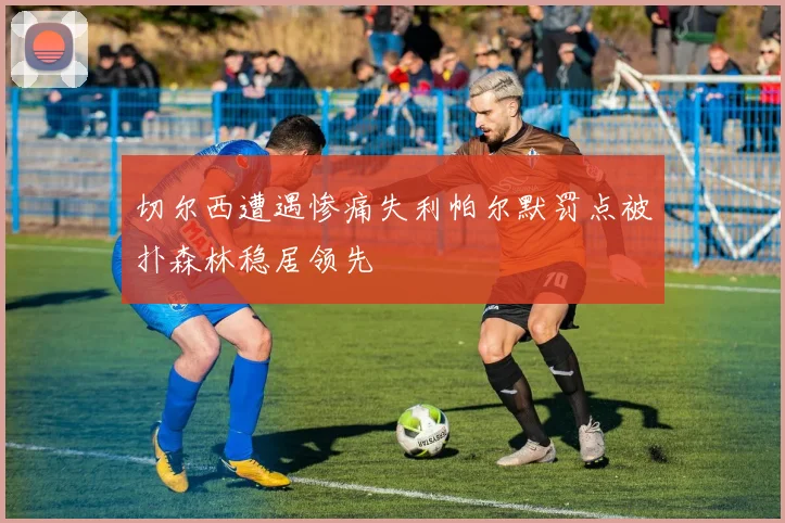 切尔西遭遇惨痛失利帕尔默罚点被扑森林稳居领先