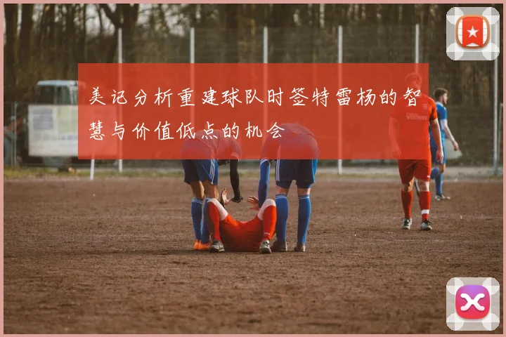 美记分析重建球队时签特雷杨的智慧与价值低点的机会
