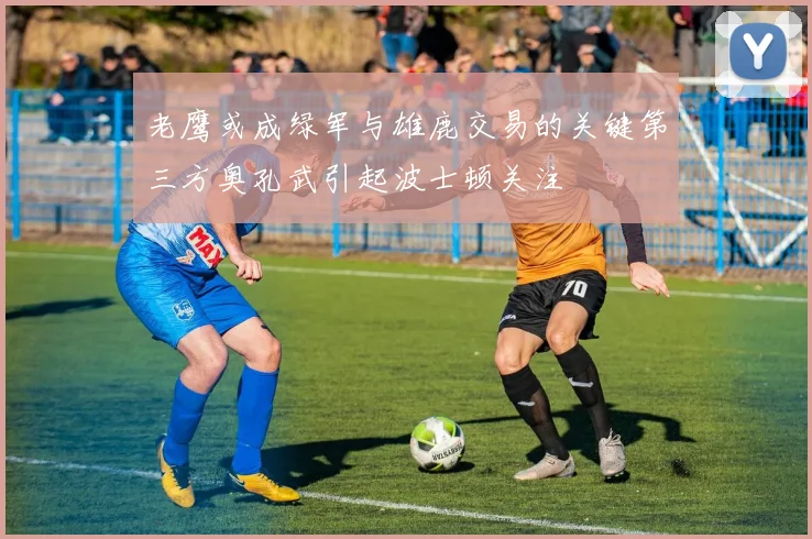 老鹰或成绿军与雄鹿交易的关键第三方奥孔武引起波士顿关注