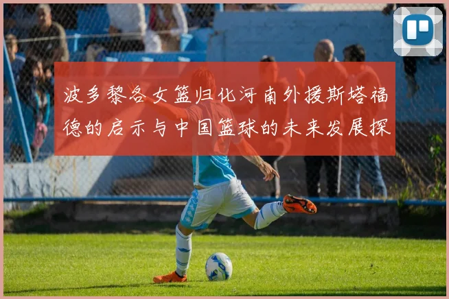 波多黎各女篮归化河南外援斯塔福德的启示与中国篮球的未来发展探讨
