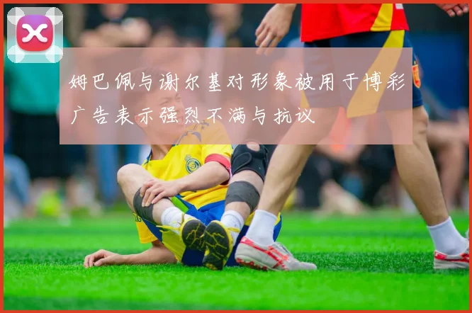 姆巴佩与谢尔基对形象被用于博彩广告表示强烈不满与抗议