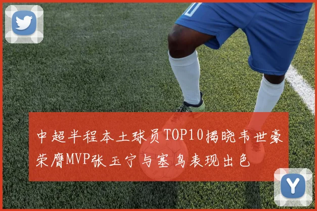 中超半程本土球员TOP10揭晓韦世豪荣膺MVP张玉宁与塞鸟表现出色