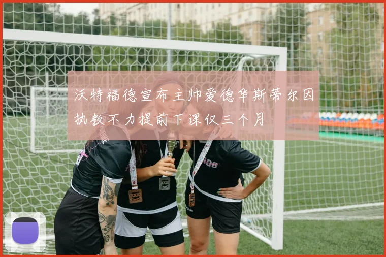 沃特福德宣布主帅爱德华斯蒂尔因执教不力提前下课仅三个月