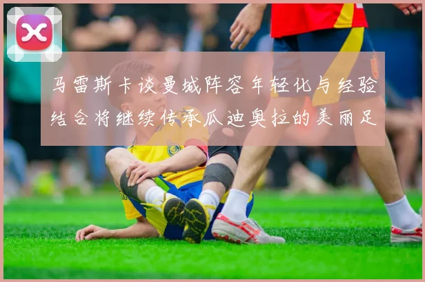 马雷斯卡谈曼城阵容年轻化与经验结合将继续传承瓜迪奥拉的美丽足球理念