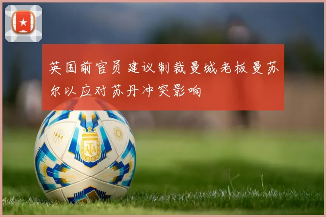 英国前官员建议制裁曼城老板曼苏尔以应对苏丹冲突影响