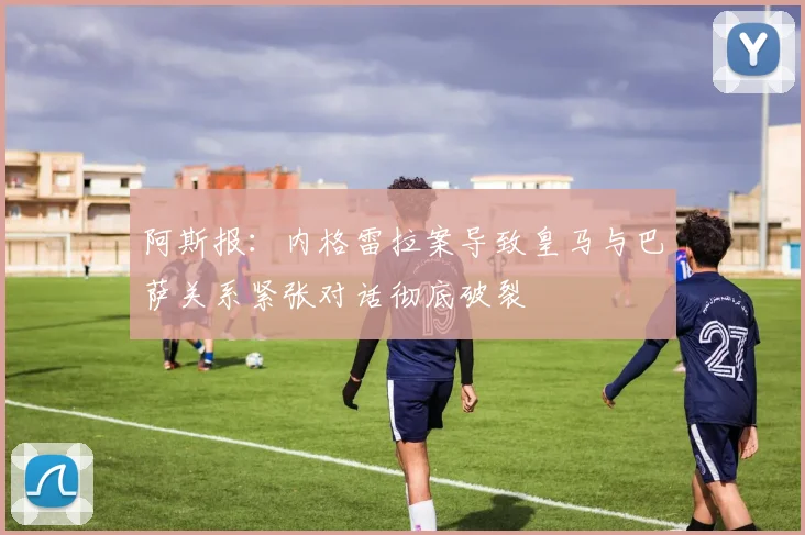 阿斯报：内格雷拉案导致皇马与巴萨关系紧张对话彻底破裂