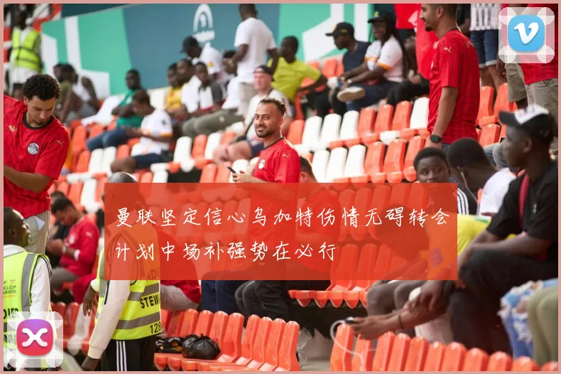曼联坚定信心乌加特伤情无碍转会计划中场补强势在必行