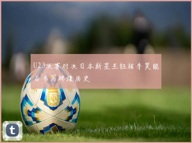 U23决赛对决日本新星王钰栋李昊能否书写辉煌历史