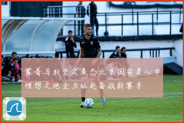 蒙哥马利坚定表态北京国安是心中理想之地全力以赴备战新赛季