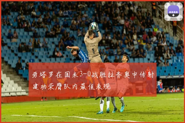 劳塔罗在国米3-0战胜拉齐奥中传射建功荣膺队内最佳表现