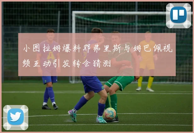 小图拉姆爆料邓弗里斯与姆巴佩视频互动引发转会猜测