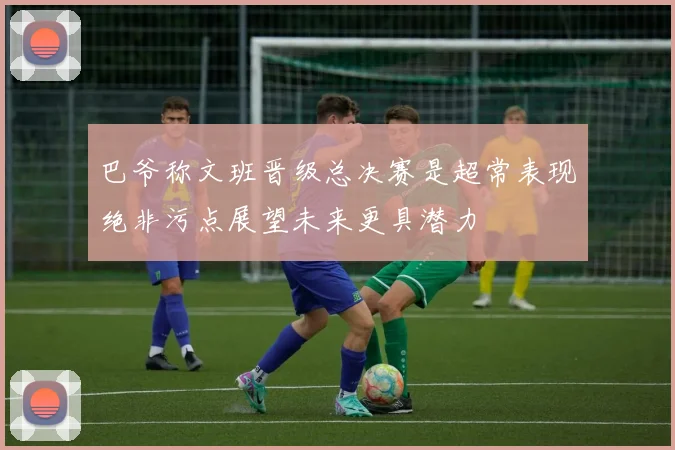 巴爷称文班晋级总决赛是超常表现绝非污点展望未来更具潜力
