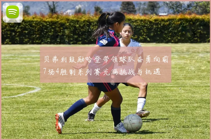 贝弗利鼓励哈登带领球队奋勇向前7场4胜制系列赛充满挑战与机遇