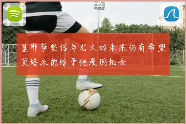 基耶萨坚信与尤文的未来仍有希望莫塔未能给予他展现机会