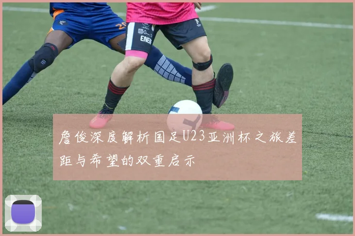 詹俊深度解析国足U23亚洲杯之旅差距与希望的双重启示