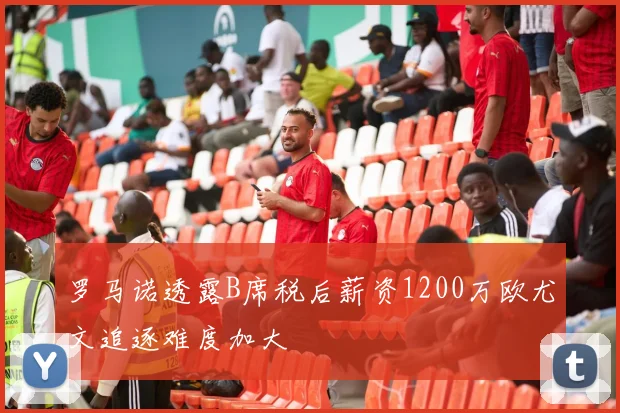 罗马诺透露B席税后薪资1200万欧尤文追逐难度加大
