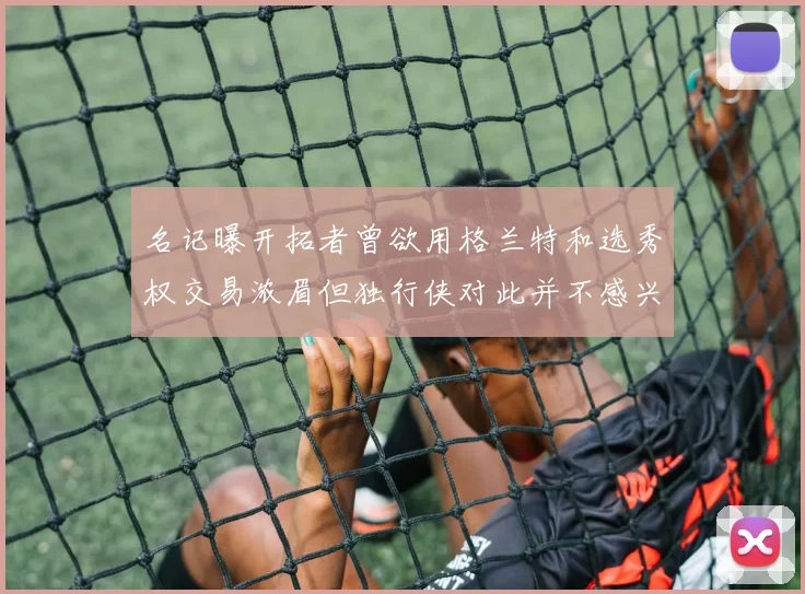 名记曝开拓者曾欲用格兰特和选秀权交易浓眉但独行侠对此并不感兴趣