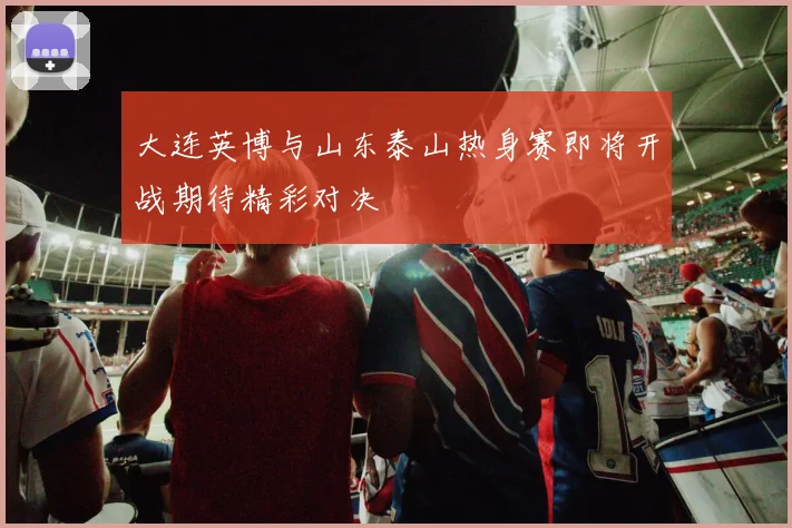大连英博与山东泰山热身赛即将开战期待精彩对决