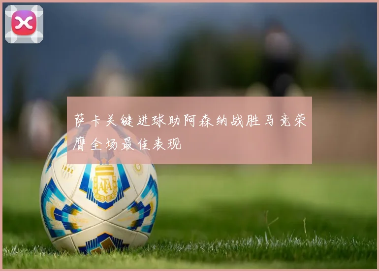 萨卡关键进球助阿森纳战胜马竞荣膺全场最佳表现